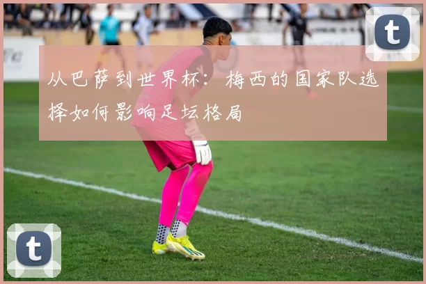 从巴萨到世界杯:梅西的国家队选择如何影响足坛格局