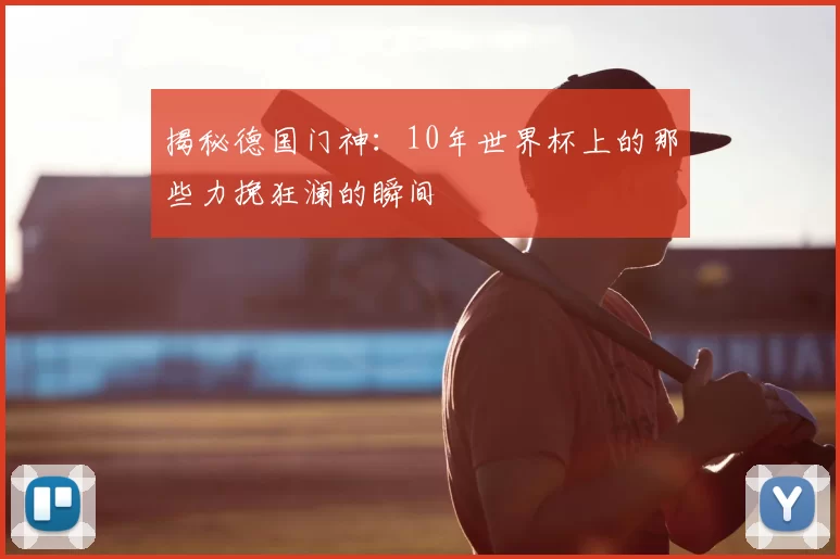 揭秘德国门神：10年世界杯上的那些力挽狂澜的瞬间