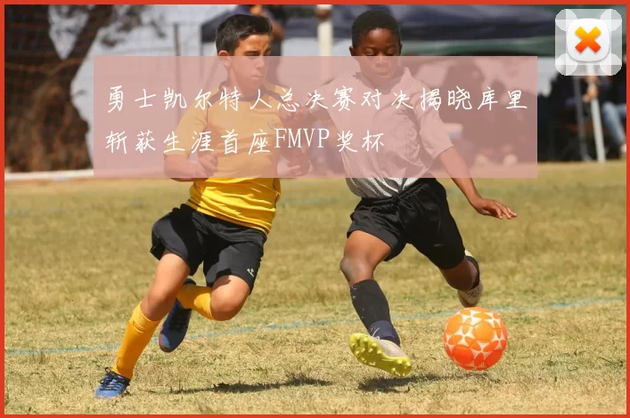 勇士凯尔特人总决赛对决揭晓库里斩获生涯首座FMVP奖杯