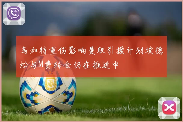 乌加特重伤影响曼联引援计划埃德松与M费转会仍在推进中