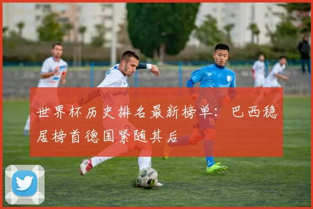 世界杯历史排名最新榜单:巴西稳居榜首德国紧随其后