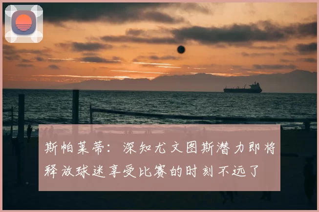 斯帕莱蒂：深知尤文图斯潜力即将释放球迷享受比赛的时刻不远了