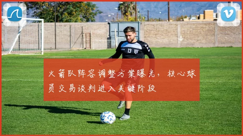 火箭队阵容调整方案曝光，核心球员交易谈判进入关键阶段